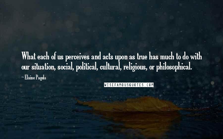 Elaine Pagels Quotes: What each of us perceives and acts upon as true has much to do with our situation, social, political, cultural, religious, or philosophical.