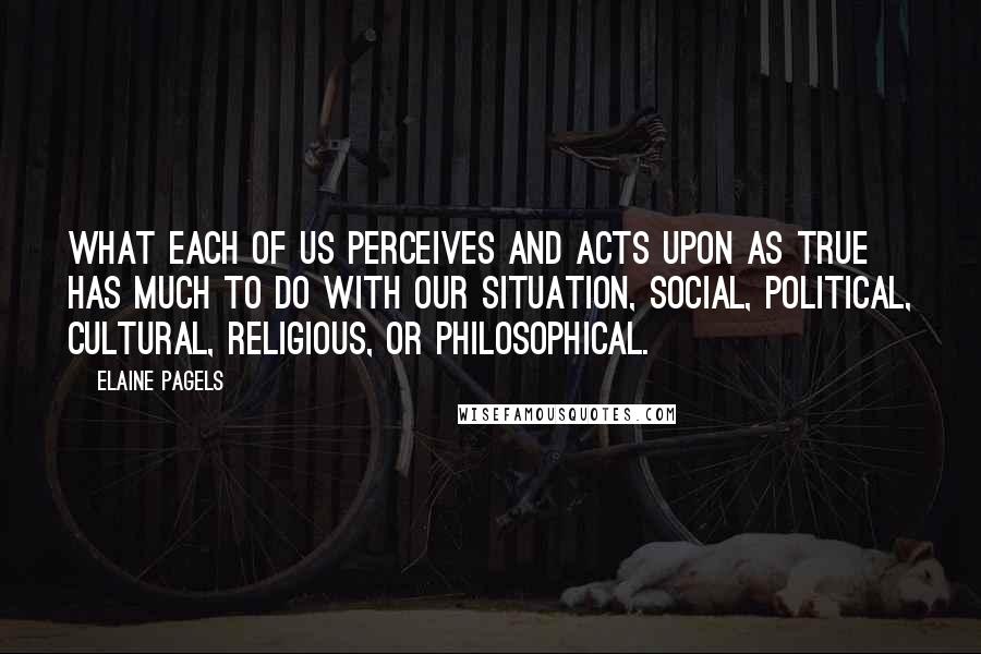 Elaine Pagels Quotes: What each of us perceives and acts upon as true has much to do with our situation, social, political, cultural, religious, or philosophical.