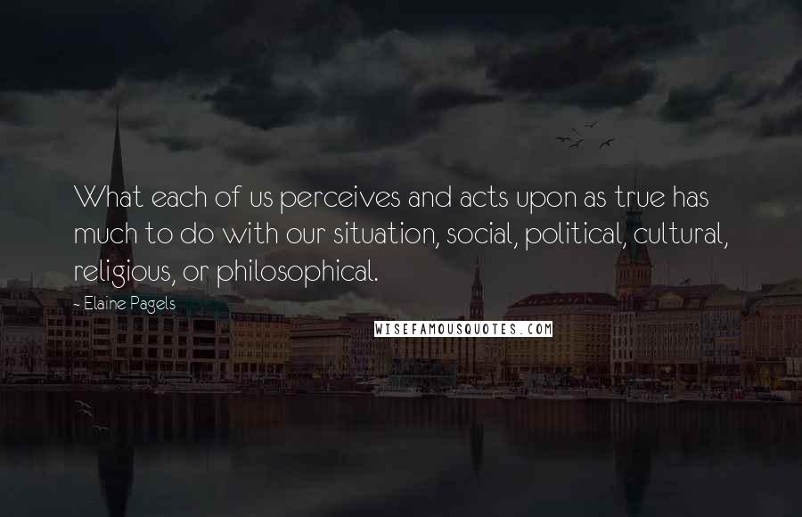 Elaine Pagels Quotes: What each of us perceives and acts upon as true has much to do with our situation, social, political, cultural, religious, or philosophical.