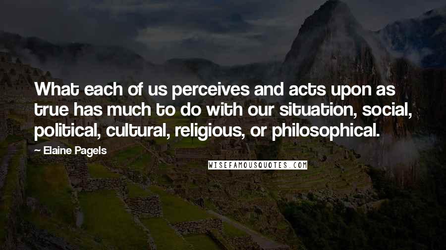 Elaine Pagels Quotes: What each of us perceives and acts upon as true has much to do with our situation, social, political, cultural, religious, or philosophical.