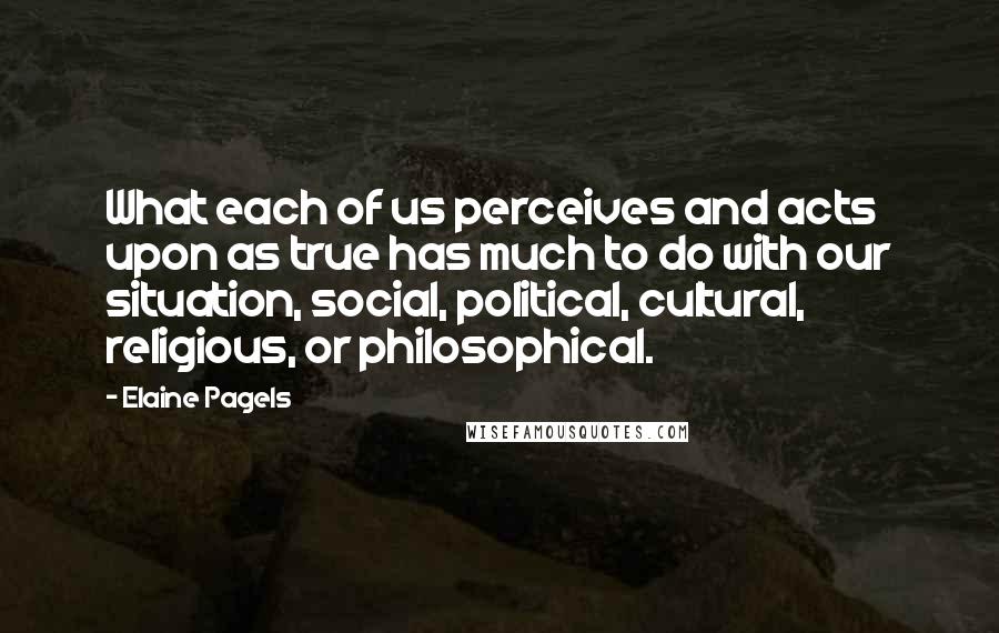 Elaine Pagels Quotes: What each of us perceives and acts upon as true has much to do with our situation, social, political, cultural, religious, or philosophical.