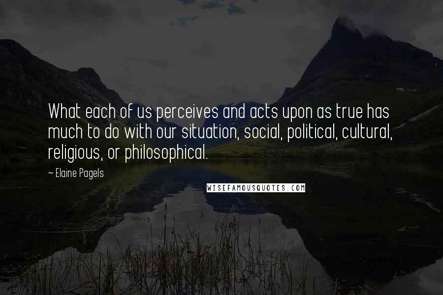 Elaine Pagels Quotes: What each of us perceives and acts upon as true has much to do with our situation, social, political, cultural, religious, or philosophical.