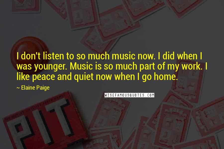 Elaine Paige Quotes: I don't listen to so much music now. I did when I was younger. Music is so much part of my work. I like peace and quiet now when I go home.
