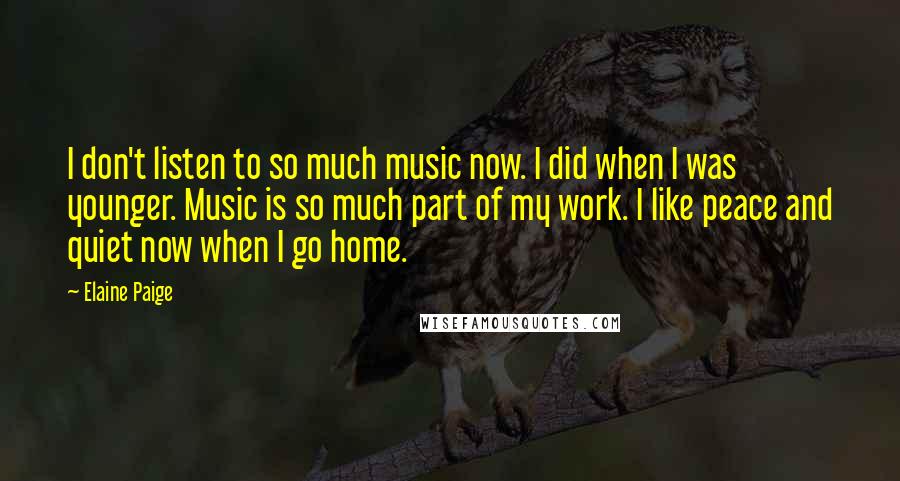 Elaine Paige Quotes: I don't listen to so much music now. I did when I was younger. Music is so much part of my work. I like peace and quiet now when I go home.
