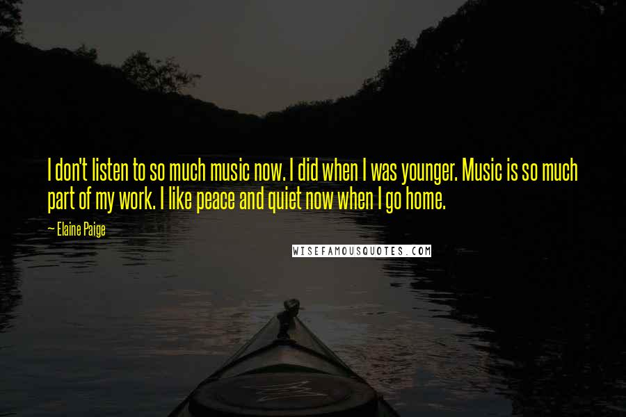 Elaine Paige Quotes: I don't listen to so much music now. I did when I was younger. Music is so much part of my work. I like peace and quiet now when I go home.
