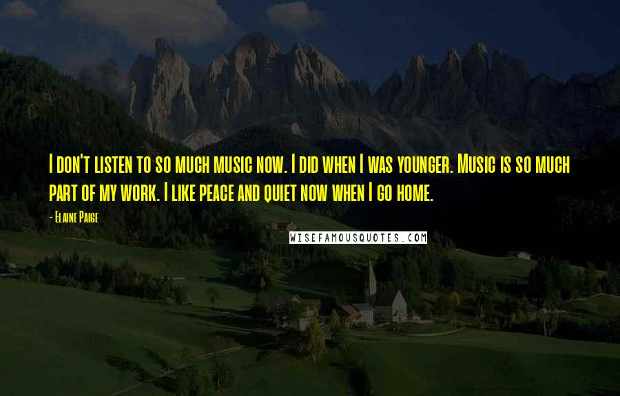 Elaine Paige Quotes: I don't listen to so much music now. I did when I was younger. Music is so much part of my work. I like peace and quiet now when I go home.