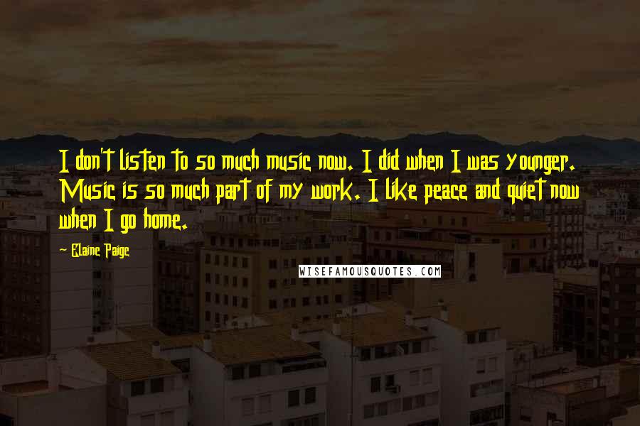 Elaine Paige Quotes: I don't listen to so much music now. I did when I was younger. Music is so much part of my work. I like peace and quiet now when I go home.