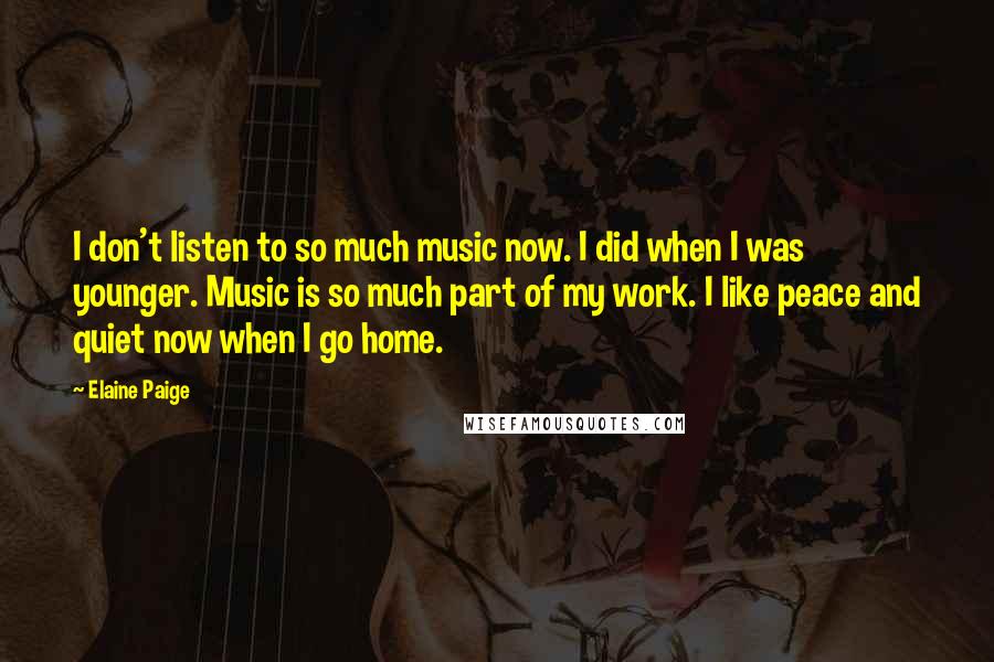 Elaine Paige Quotes: I don't listen to so much music now. I did when I was younger. Music is so much part of my work. I like peace and quiet now when I go home.