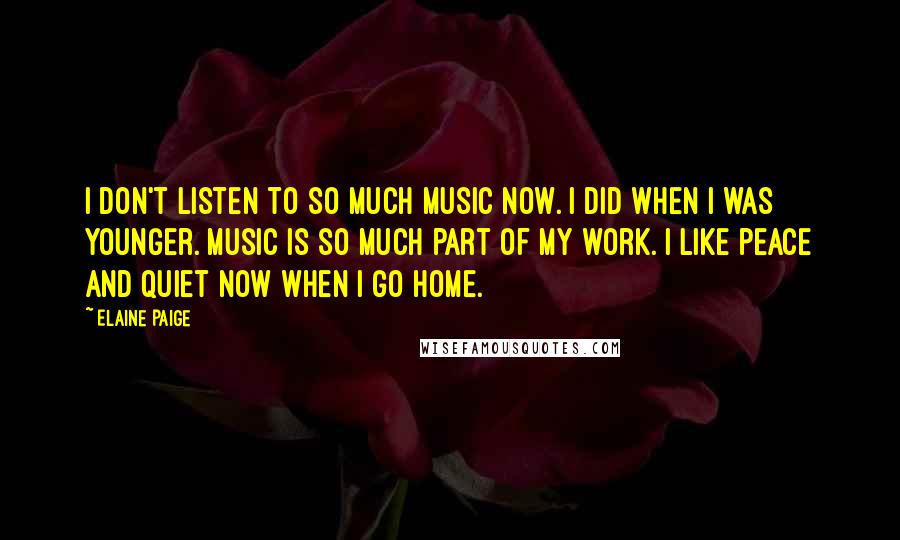 Elaine Paige Quotes: I don't listen to so much music now. I did when I was younger. Music is so much part of my work. I like peace and quiet now when I go home.
