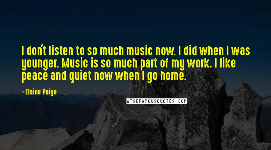 Elaine Paige Quotes: I don't listen to so much music now. I did when I was younger. Music is so much part of my work. I like peace and quiet now when I go home.
