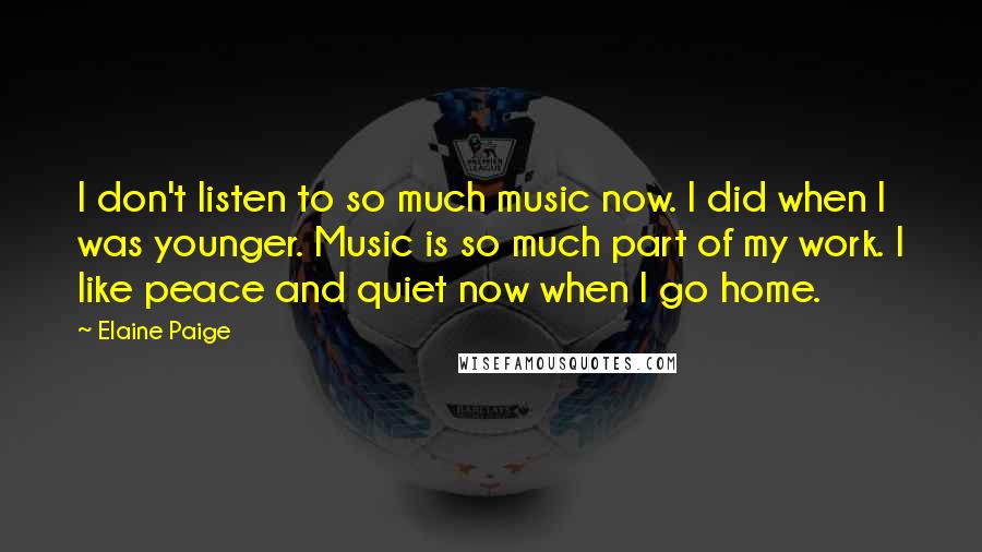 Elaine Paige Quotes: I don't listen to so much music now. I did when I was younger. Music is so much part of my work. I like peace and quiet now when I go home.