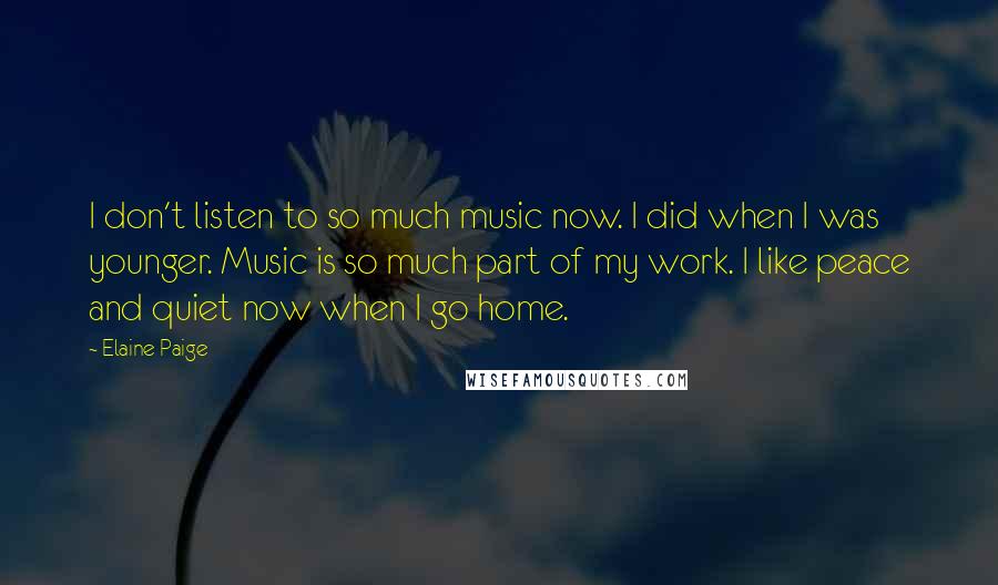 Elaine Paige Quotes: I don't listen to so much music now. I did when I was younger. Music is so much part of my work. I like peace and quiet now when I go home.