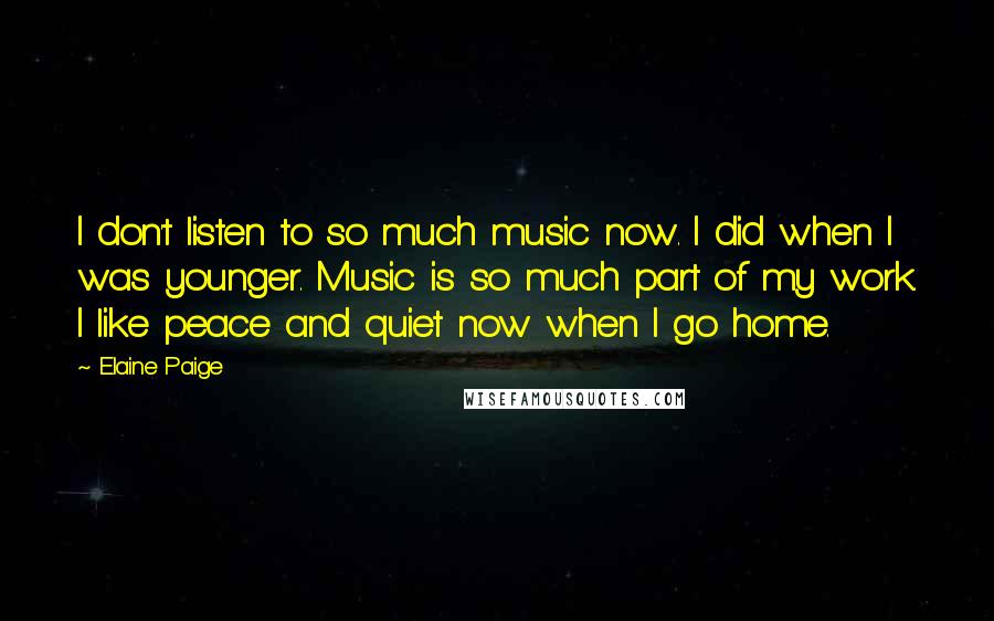 Elaine Paige Quotes: I don't listen to so much music now. I did when I was younger. Music is so much part of my work. I like peace and quiet now when I go home.