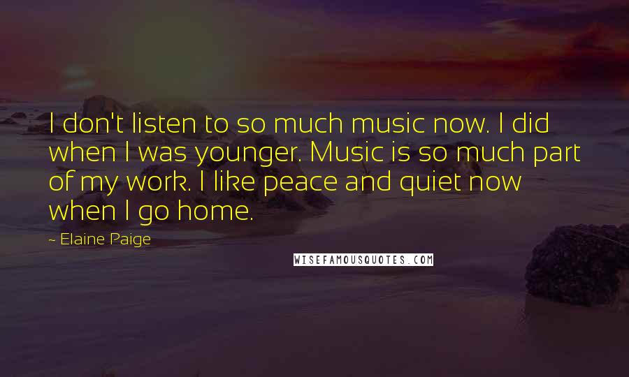 Elaine Paige Quotes: I don't listen to so much music now. I did when I was younger. Music is so much part of my work. I like peace and quiet now when I go home.