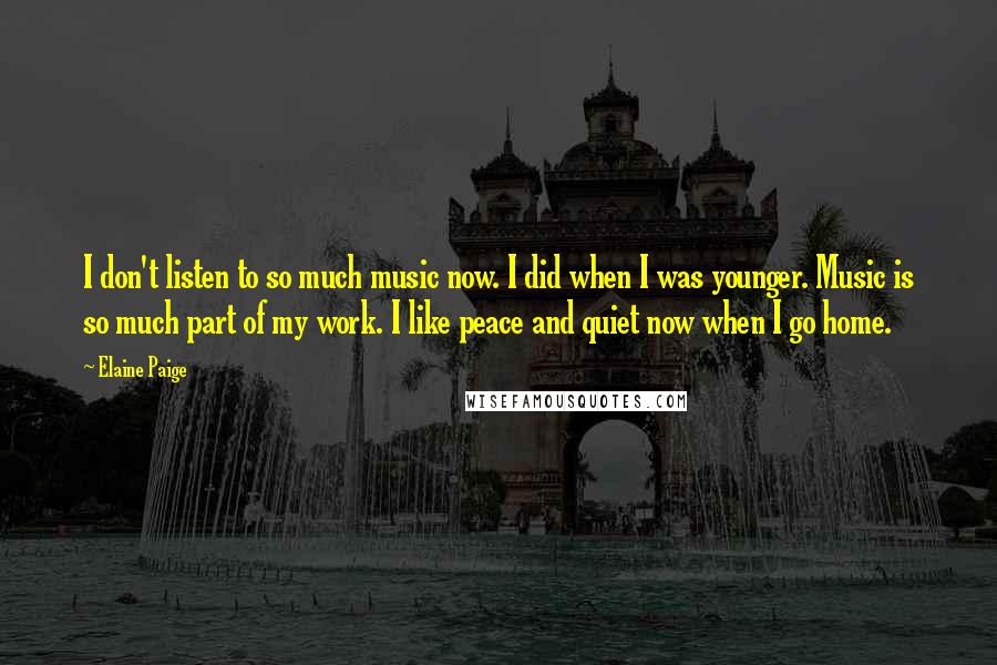 Elaine Paige Quotes: I don't listen to so much music now. I did when I was younger. Music is so much part of my work. I like peace and quiet now when I go home.