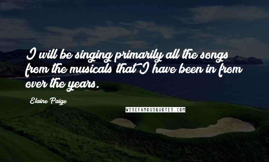 Elaine Paige Quotes: I will be singing primarily all the songs from the musicals that I have been in from over the years.