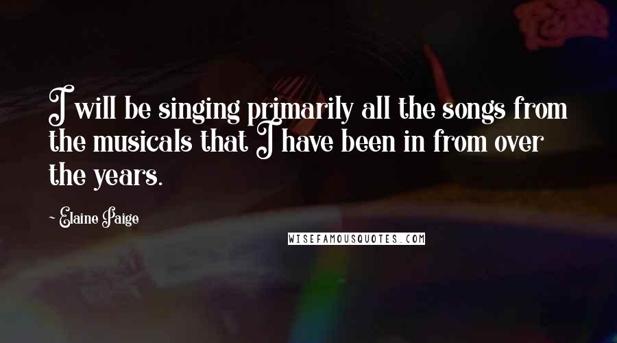 Elaine Paige Quotes: I will be singing primarily all the songs from the musicals that I have been in from over the years.