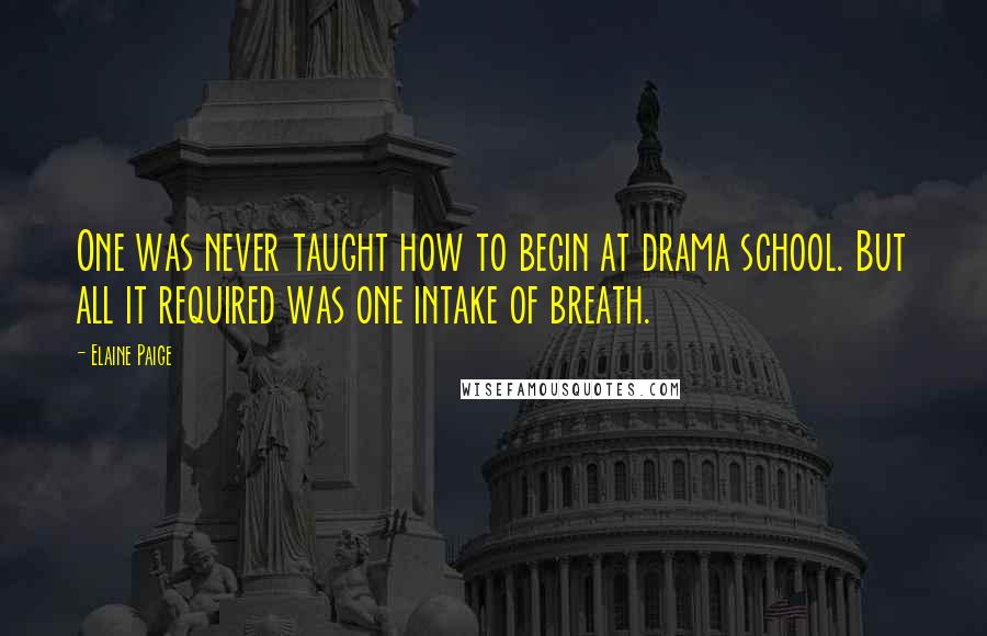 Elaine Paige Quotes: One was never taught how to begin at drama school. But all it required was one intake of breath.
