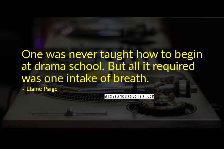 Elaine Paige Quotes: One was never taught how to begin at drama school. But all it required was one intake of breath.
