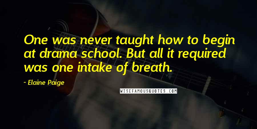Elaine Paige Quotes: One was never taught how to begin at drama school. But all it required was one intake of breath.