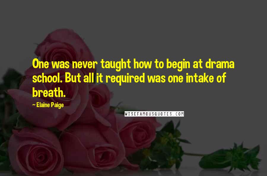 Elaine Paige Quotes: One was never taught how to begin at drama school. But all it required was one intake of breath.