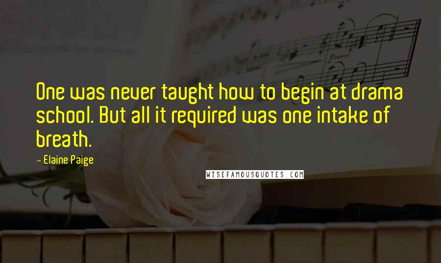 Elaine Paige Quotes: One was never taught how to begin at drama school. But all it required was one intake of breath.