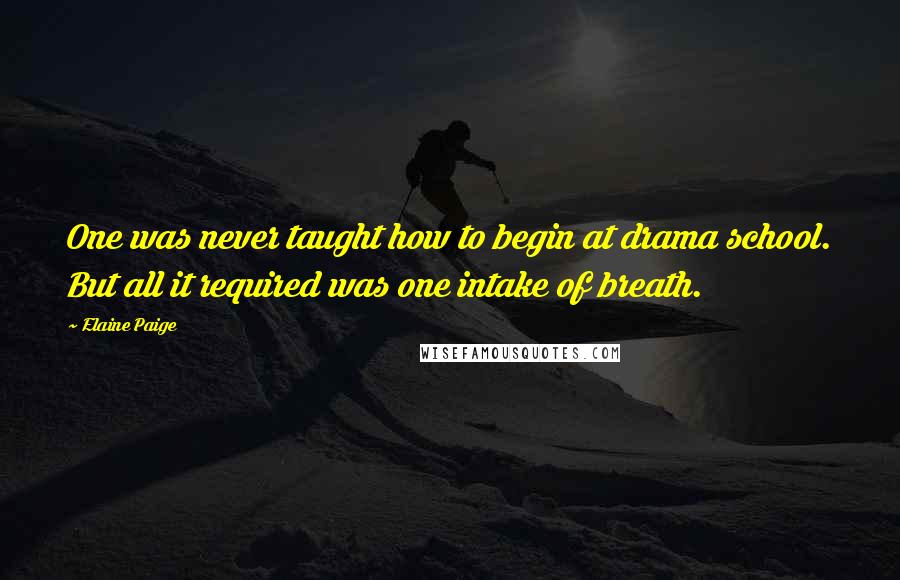 Elaine Paige Quotes: One was never taught how to begin at drama school. But all it required was one intake of breath.