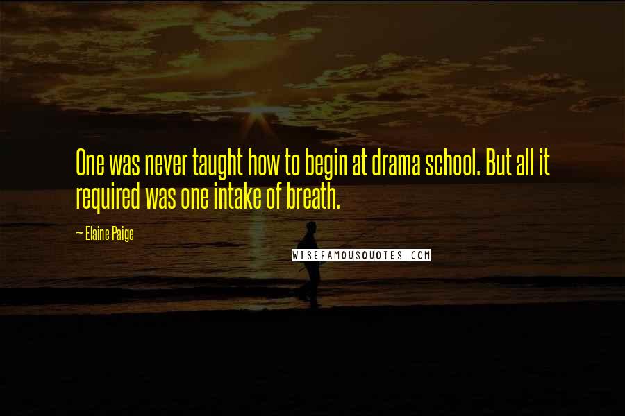 Elaine Paige Quotes: One was never taught how to begin at drama school. But all it required was one intake of breath.