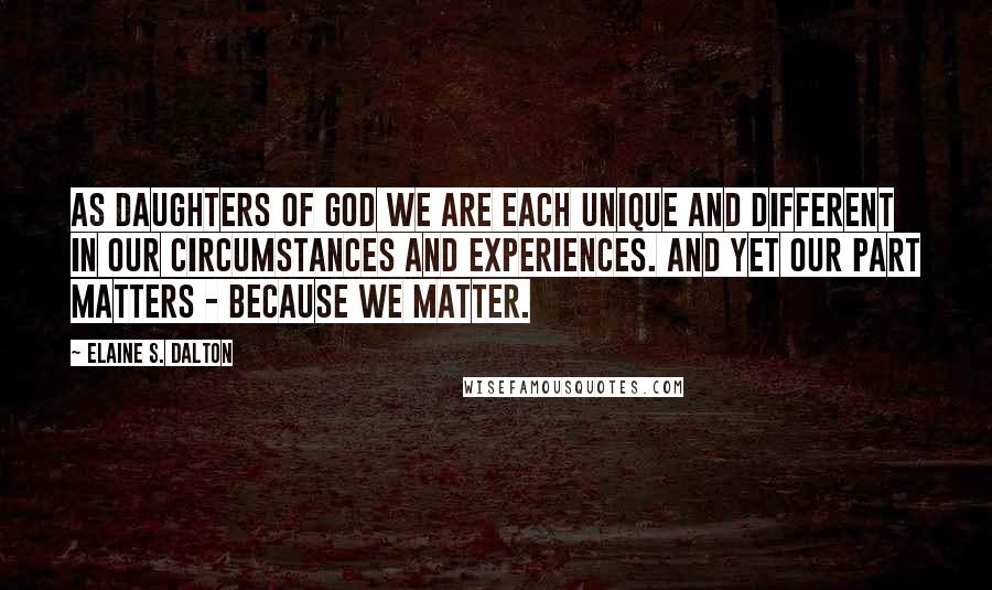 Elaine S. Dalton Quotes: As daughters of God we are each unique and different in our circumstances and experiences. And yet our part matters - because we matter.