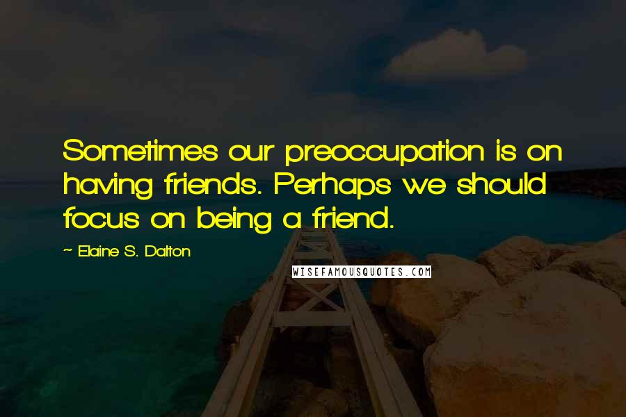 Elaine S. Dalton Quotes: Sometimes our preoccupation is on having friends. Perhaps we should focus on being a friend.