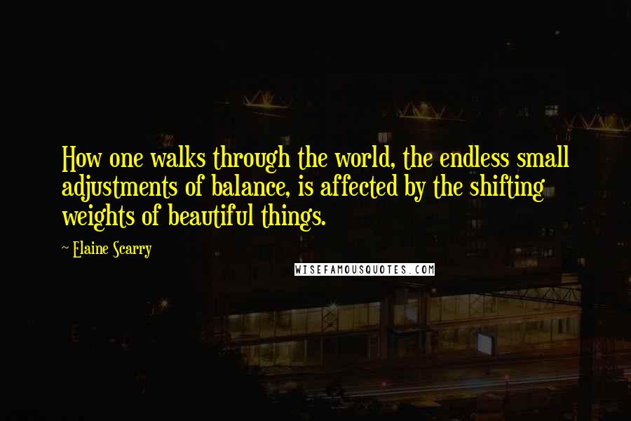 Elaine Scarry Quotes: How one walks through the world, the endless small adjustments of balance, is affected by the shifting weights of beautiful things.