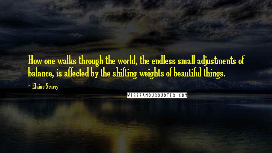 Elaine Scarry Quotes: How one walks through the world, the endless small adjustments of balance, is affected by the shifting weights of beautiful things.