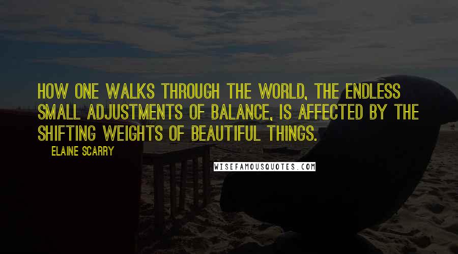 Elaine Scarry Quotes: How one walks through the world, the endless small adjustments of balance, is affected by the shifting weights of beautiful things.