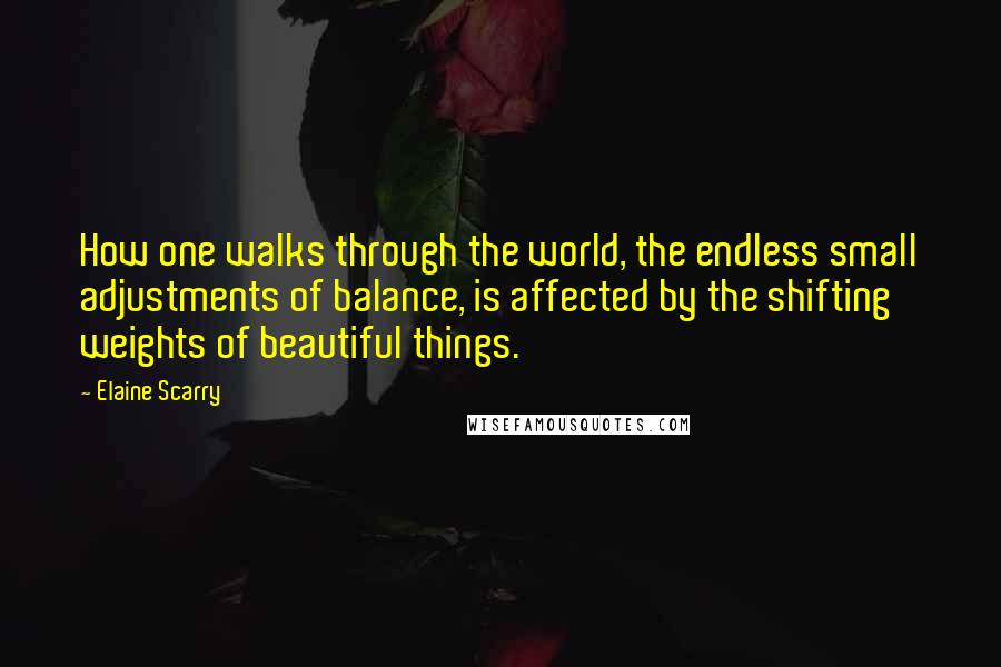 Elaine Scarry Quotes: How one walks through the world, the endless small adjustments of balance, is affected by the shifting weights of beautiful things.