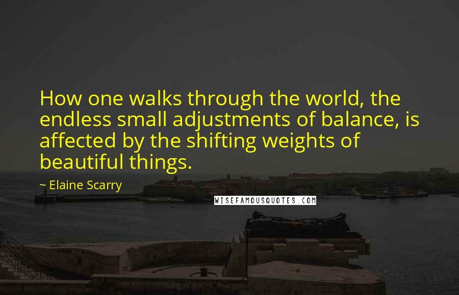 Elaine Scarry Quotes: How one walks through the world, the endless small adjustments of balance, is affected by the shifting weights of beautiful things.