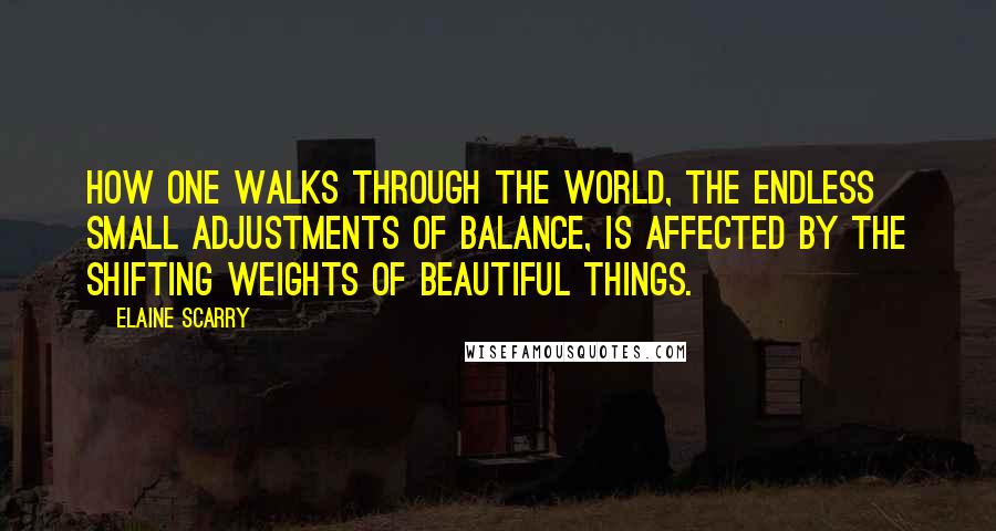 Elaine Scarry Quotes: How one walks through the world, the endless small adjustments of balance, is affected by the shifting weights of beautiful things.