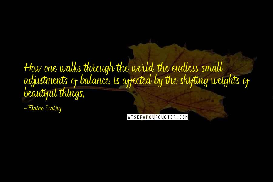 Elaine Scarry Quotes: How one walks through the world, the endless small adjustments of balance, is affected by the shifting weights of beautiful things.