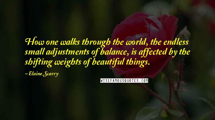 Elaine Scarry Quotes: How one walks through the world, the endless small adjustments of balance, is affected by the shifting weights of beautiful things.