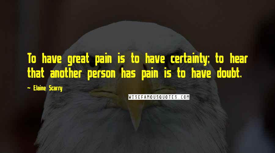 Elaine Scarry Quotes: To have great pain is to have certainty; to hear that another person has pain is to have doubt.