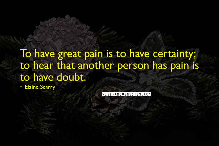 Elaine Scarry Quotes: To have great pain is to have certainty; to hear that another person has pain is to have doubt.