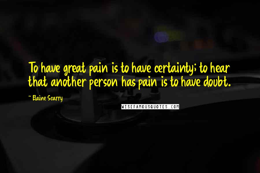 Elaine Scarry Quotes: To have great pain is to have certainty; to hear that another person has pain is to have doubt.