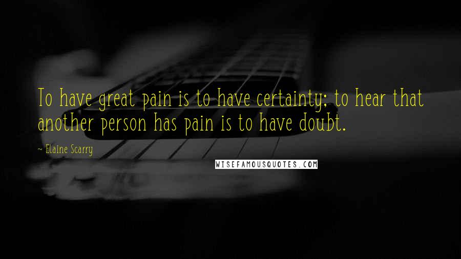 Elaine Scarry Quotes: To have great pain is to have certainty; to hear that another person has pain is to have doubt.