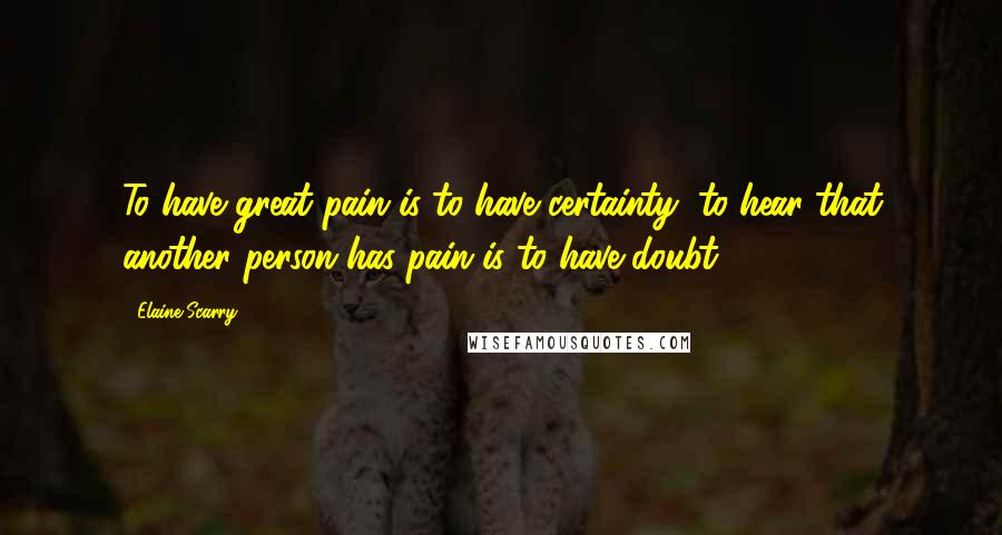 Elaine Scarry Quotes: To have great pain is to have certainty; to hear that another person has pain is to have doubt.