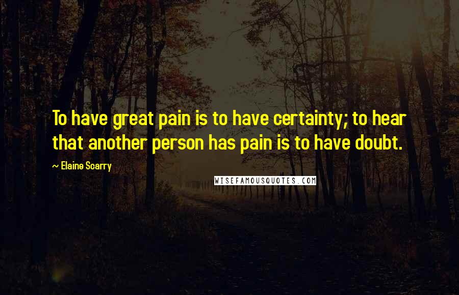 Elaine Scarry Quotes: To have great pain is to have certainty; to hear that another person has pain is to have doubt.