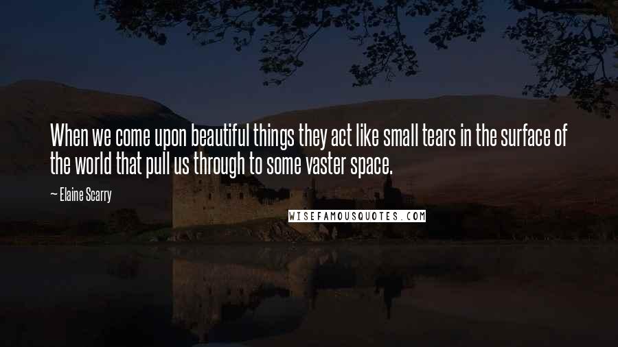 Elaine Scarry Quotes: When we come upon beautiful things they act like small tears in the surface of the world that pull us through to some vaster space.