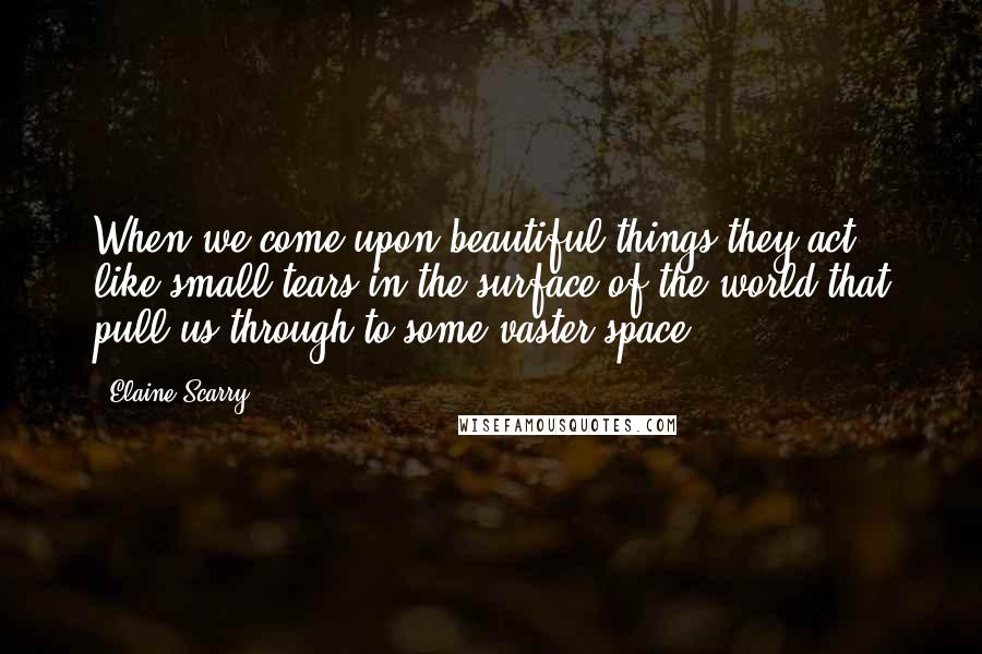 Elaine Scarry Quotes: When we come upon beautiful things they act like small tears in the surface of the world that pull us through to some vaster space.