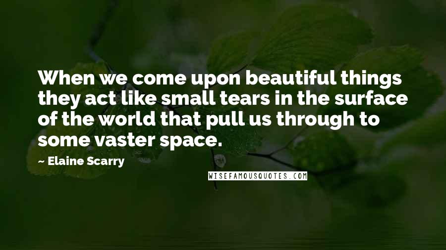 Elaine Scarry Quotes: When we come upon beautiful things they act like small tears in the surface of the world that pull us through to some vaster space.