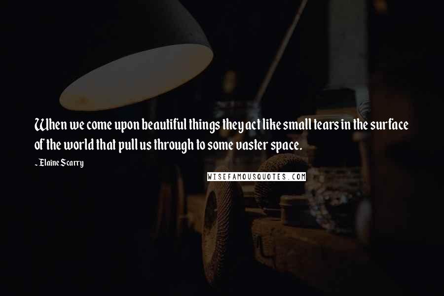 Elaine Scarry Quotes: When we come upon beautiful things they act like small tears in the surface of the world that pull us through to some vaster space.
