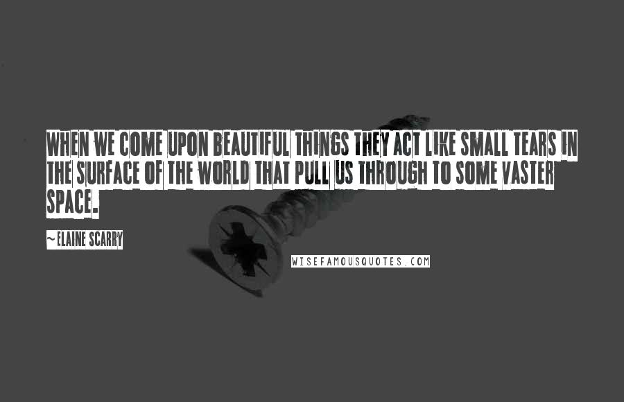 Elaine Scarry Quotes: When we come upon beautiful things they act like small tears in the surface of the world that pull us through to some vaster space.