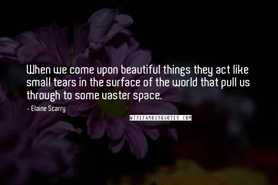 Elaine Scarry Quotes: When we come upon beautiful things they act like small tears in the surface of the world that pull us through to some vaster space.
